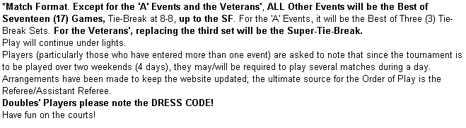 Text Box: *Match Format. Except for the 'A' Events and the Veterans', ALL Other Events will be the Best of Seventeen (17) Games, Tie-Break at 8-8, up to the SF. For the 'A' Events, it will be the Best of Three (3) Tie-Break Sets. For the Veterans', replacing the third set will be the Super-Tie-Break.
Play will continue under lights.
Players (particularly those who have entered more than one event) are asked to note that since the tournament is to be played over two weekends (4 days), they may/will be required to play several matches during a day. 
Arrangements have been made to keep the website updated; the ultimate source for the Order of Play is the Referee/Assistant Referee.
Doubles' Players please note the DRESS CODE!
Have fun on the courts! 